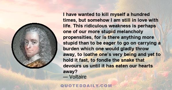 I have wanted to kill myself a hundred times, but somehow I am still in love with life. This ridiculous weakness is perhaps one of our more stupid melancholy propensities, for is there anything more stupid than to be