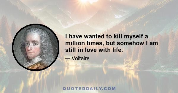 I have wanted to kill myself a million times, but somehow I am still in love with life.