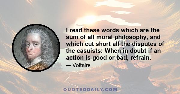 I read these words which are the sum of all moral philosophy, and which cut short all the disputes of the casuists: When in doubt if an action is good or bad, refrain.