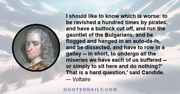 I should like to know which is worse: to be ravished a hundred times by pirates, and have a buttock cut off, and run the gauntlet of the Bulgarians, and be flogged and hanged in an auto-da-fe, and be dissected, and have 