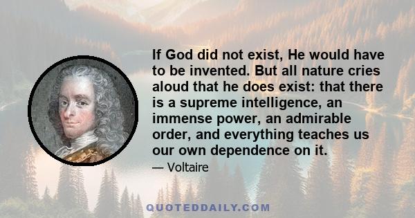 If God did not exist, He would have to be invented. But all nature cries aloud that he does exist: that there is a supreme intelligence, an immense power, an admirable order, and everything teaches us our own dependence 