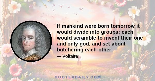 If mankind were born tomorrow it would divide into groups; each would scramble to invent their one and only god, and set about butchering each-other.