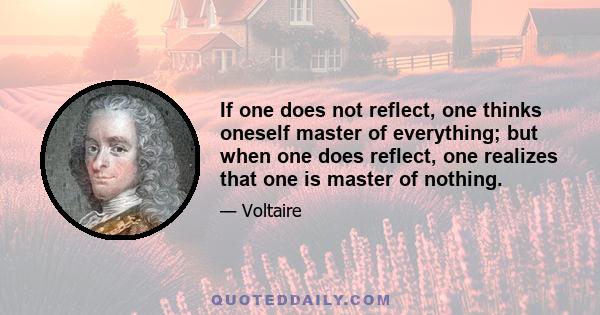 If one does not reflect, one thinks oneself master of everything; but when one does reflect, one realizes that one is master of nothing.