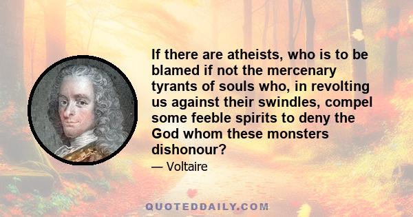 If there are atheists, who is to be blamed if not the mercenary tyrants of souls who, in revolting us against their swindles, compel some feeble spirits to deny the God whom these monsters dishonour?