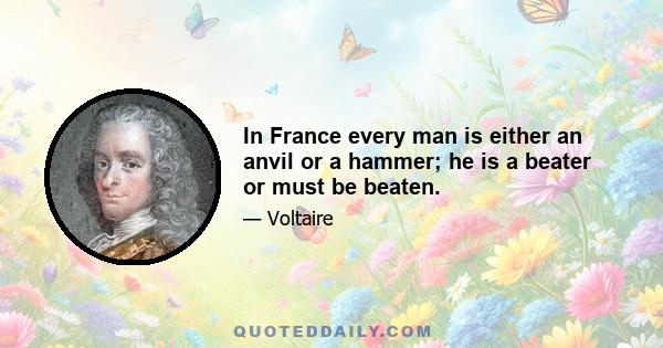 In France every man is either an anvil or a hammer; he is a beater or must be beaten.