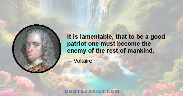 It is lamentable, that to be a good patriot one must become the enemy of the rest of mankind.