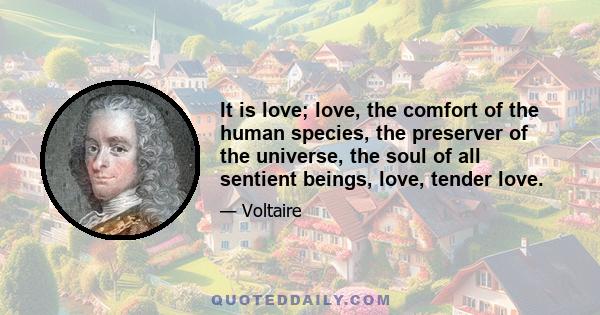 It is love; love, the comfort of the human species, the preserver of the universe, the soul of all sentient beings, love, tender love.