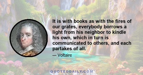 It is with books as with the fires of our grates, everybody borrows a light from his neighbor to kindle his own, which in turn is communicated to others, and each partakes of all.