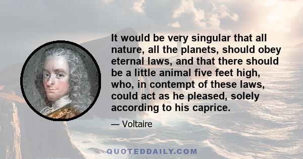 It would be very singular that all nature, all the planets, should obey eternal laws, and that there should be a little animal five feet high, who, in contempt of these laws, could act as he pleased, solely according to 