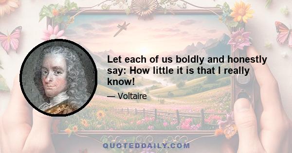 Let each of us boldly and honestly say: How little it is that I really know!