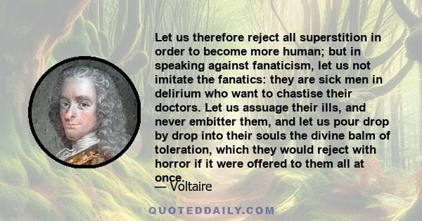 Let us therefore reject all superstition in order to become more human; but in speaking against fanaticism, let us not imitate the fanatics: they are sick men in delirium who want to chastise their doctors. Let us