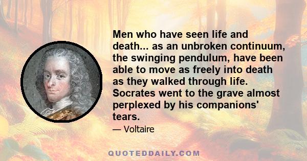 Men who have seen life and death... as an unbroken continuum, the swinging pendulum, have been able to move as freely into death as they walked through life. Socrates went to the grave almost perplexed by his