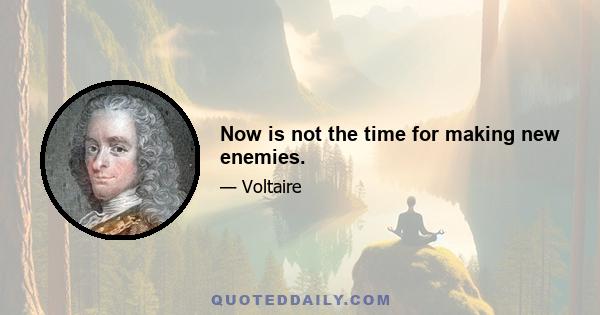 Now is not the time for making new enemies.