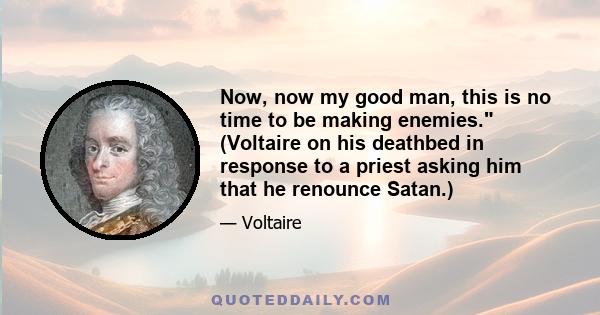 Now, now my good man, this is no time to be making enemies. (Voltaire on his deathbed in response to a priest asking him that he renounce Satan.)