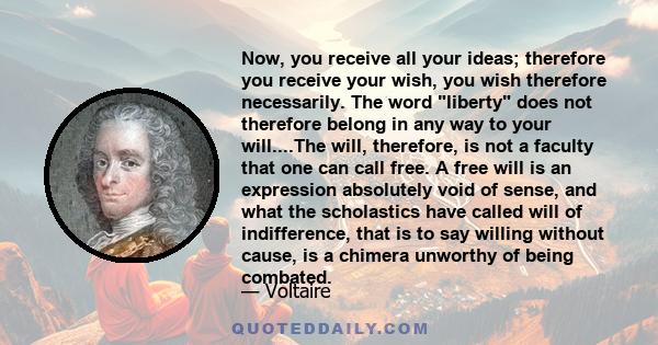 Now, you receive all your ideas; therefore you receive your wish, you wish therefore necessarily. The word liberty does not therefore belong in any way to your will....The will, therefore, is not a faculty that one can