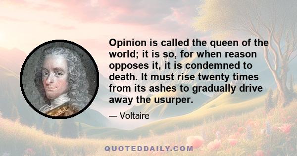 Opinion is called the queen of the world; it is so, for when reason opposes it, it is condemned to death. It must rise twenty times from its ashes to gradually drive away the usurper.