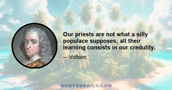 Our priests are not what a silly populace supposes; all their learning consists in our credulity.