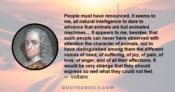 People must have renounced, it seems to me, all natural intelligence to dare to advance that animals are but animated machines.... It appears to me, besides, that such people can never have observed with attention the