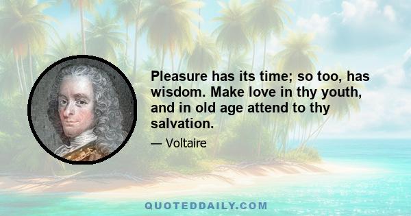 Pleasure has its time; so too, has wisdom. Make love in thy youth, and in old age attend to thy salvation.