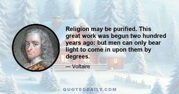 Religion may be purified. This great work was begun two hundred years ago: but men can only bear light to come in upon them by degrees.