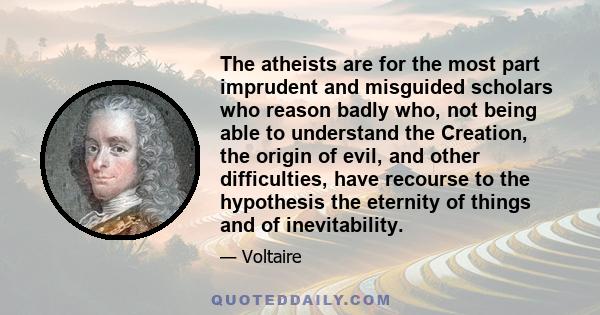 The atheists are for the most part imprudent and misguided scholars who reason badly who, not being able to understand the Creation, the origin of evil, and other difficulties, have recourse to the hypothesis the