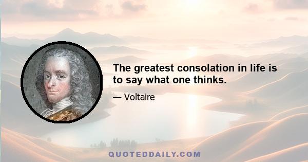 The greatest consolation in life is to say what one thinks.