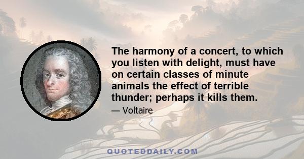 The harmony of a concert, to which you listen with delight, must have on certain classes of minute animals the effect of terrible thunder; perhaps it kills them.