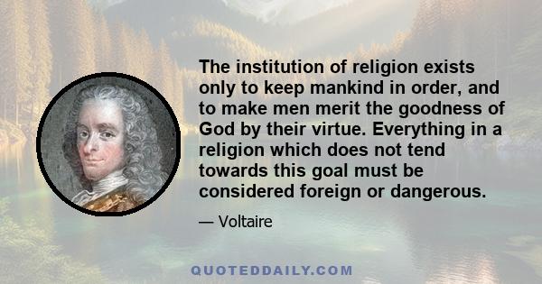 The institution of religion exists only to keep mankind in order, and to make men merit the goodness of God by their virtue. Everything in a religion which does not tend towards this goal must be considered foreign or