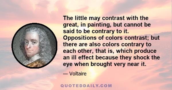 The little may contrast with the great, in painting, but cannot be said to be contrary to it. Oppositions of colors contrast; but there are also colors contrary to each other, that is, which produce an ill effect