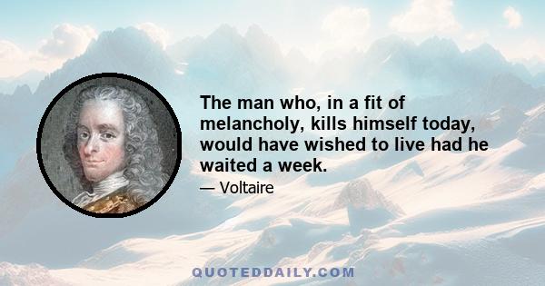 The man who, in a fit of melancholy, kills himself today, would have wished to live had he waited a week.