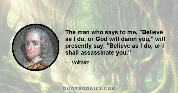 The man who says to me, Believe as I do, or God will damn you, will presently say, Believe as I do, or I shall assassinate you.