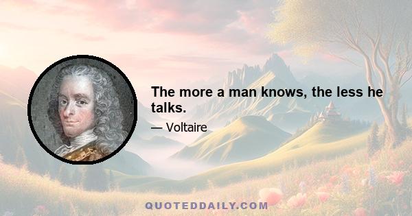 The more a man knows, the less he talks.