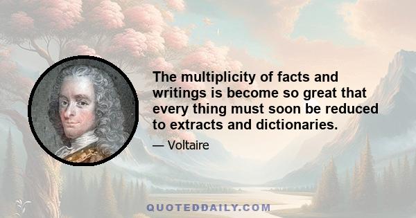 The multiplicity of facts and writings is become so great that every thing must soon be reduced to extracts and dictionaries.