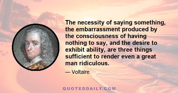 The necessity of saying something, the embarrassment produced by the consciousness of having nothing to say, and the desire to exhibit ability, are three things sufficient to render even a great man ridiculous.