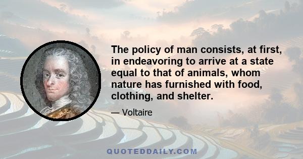 The policy of man consists, at first, in endeavoring to arrive at a state equal to that of animals, whom nature has furnished with food, clothing, and shelter.