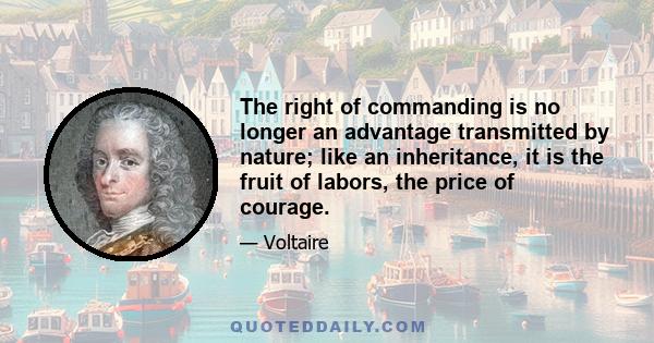 The right of commanding is no longer an advantage transmitted by nature; like an inheritance, it is the fruit of labors, the price of courage.