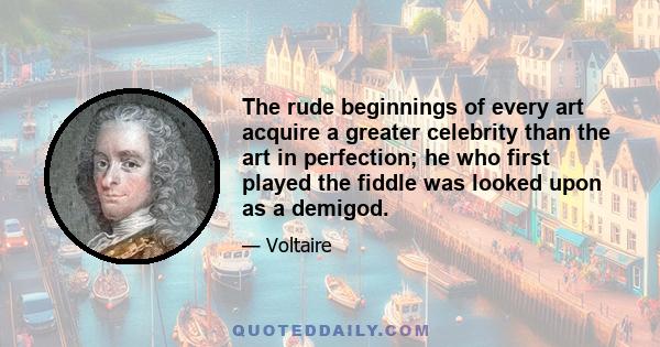 The rude beginnings of every art acquire a greater celebrity than the art in perfection; he who first played the fiddle was looked upon as a demigod.