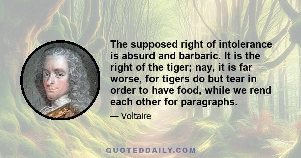 The supposed right of intolerance is absurd and barbaric. It is the right of the tiger; nay, it is far worse, for tigers do but tear in order to have food, while we rend each other for paragraphs.