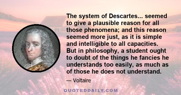 The system of Descartes... seemed to give a plausible reason for all those phenomena; and this reason seemed more just, as it is simple and intelligible to all capacities. But in philosophy, a student ought to doubt of