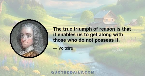 The true triumph of reason is that it enables us to get along with those who do not possess it.