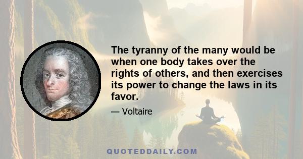 The tyranny of the many would be when one body takes over the rights of others, and then exercises its power to change the laws in its favor.