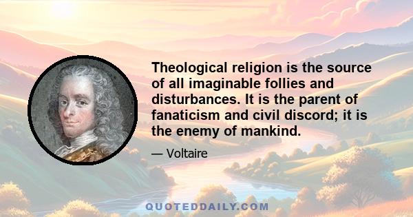 Theological religion is the source of all imaginable follies and disturbances. It is the parent of fanaticism and civil discord; it is the enemy of mankind.