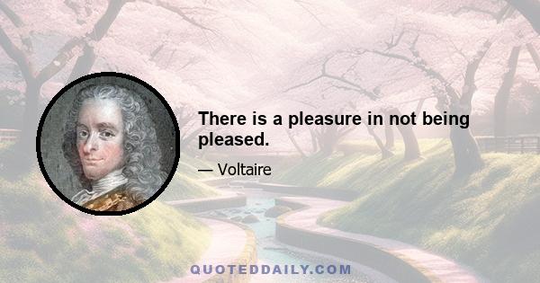 There is a pleasure in not being pleased.