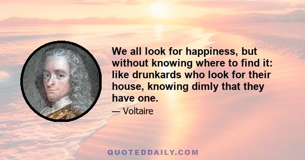 We all look for happiness, but without knowing where to find it: like drunkards who look for their house, knowing dimly that they have one.