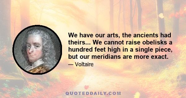 We have our arts, the ancients had theirs... We cannot raise obelisks a hundred feet high in a single piece, but our meridians are more exact.