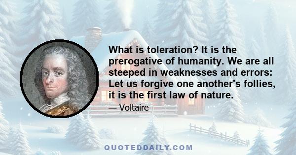 What is toleration? It is the prerogative of humanity. We are all steeped in weaknesses and errors: Let us forgive one another's follies, it is the first law of nature.