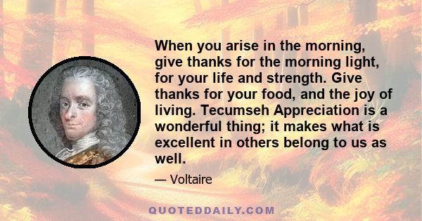 When you arise in the morning, give thanks for the morning light, for your life and strength. Give thanks for your food, and the joy of living. Tecumseh Appreciation is a wonderful thing; it makes what is excellent in