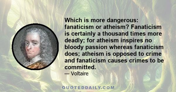 Which is more dangerous: fanaticism or atheism? Fanaticism is certainly a thousand times more deadly; for atheism inspires no bloody passion whereas fanaticism does; atheism is opposed to crime and fanaticism causes