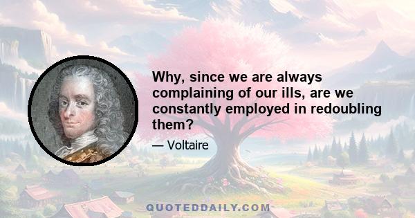 Why, since we are always complaining of our ills, are we constantly employed in redoubling them?