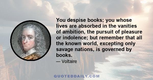 You despise books; you whose lives are absorbed in the vanities of ambition, the pursuit of pleasure or indolence; but remember that all the known world, excepting only savage nations, is governed by books.